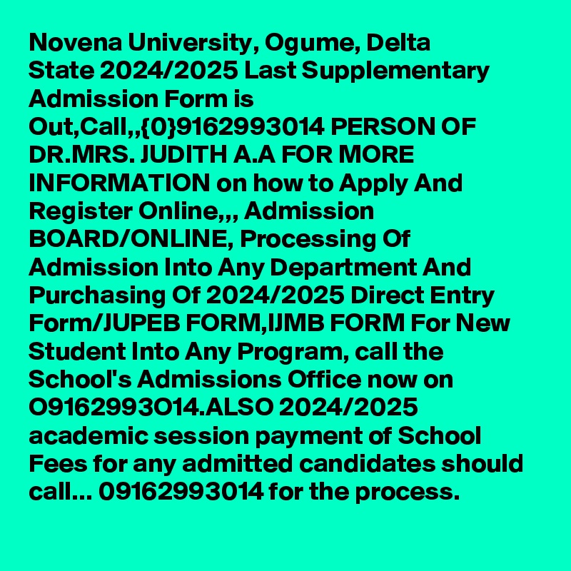 Novena University, Ogume, Delta State 2024/2025 Last Supplementary Admission Form is Out,Call,,{0}9162993014 PERSON OF DR.MRS. JUDITH A.A FOR MORE INFORMATION on how to Apply And Register Online,,, Admission BOARD/ONLINE, Processing Of Admission Into Any Department And Purchasing Of 2024/2025 Direct Entry Form/JUPEB FORM,IJMB FORM For New Student Into Any Program, call the School's Admissions Office now on O9162993O14.ALSO 2024/2025 academic session payment of School Fees for any admitted candidates should call... 09162993014 for the process. 