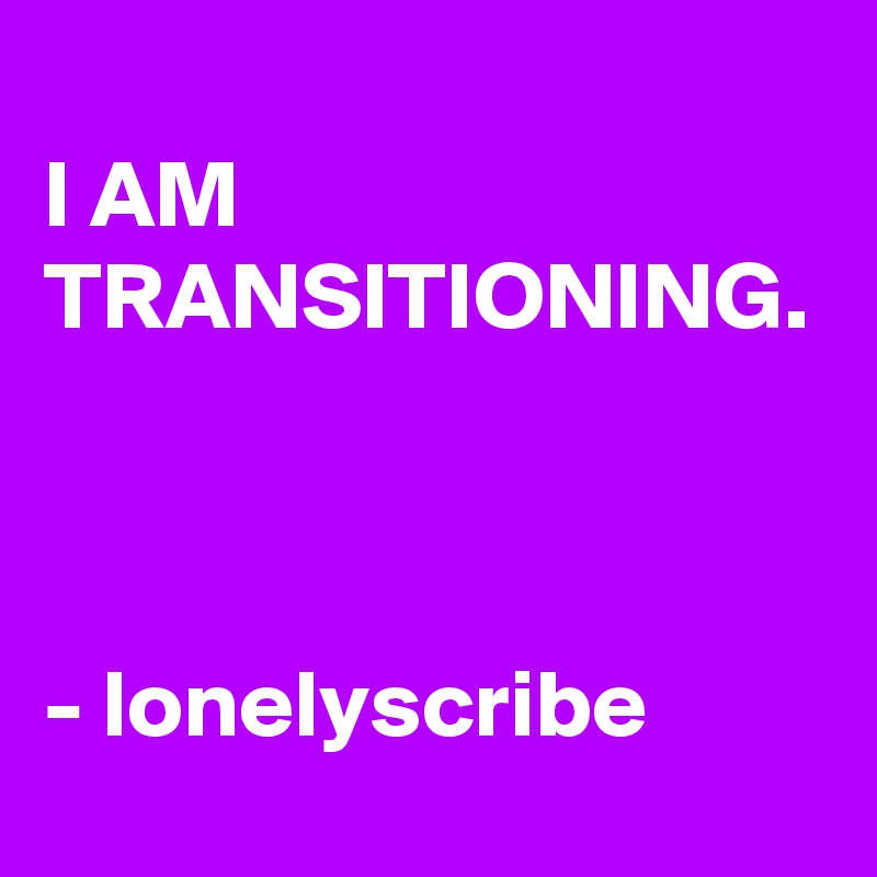                                         I AM TRANSITIONING.                                                                                                                          - lonelyscribe 
