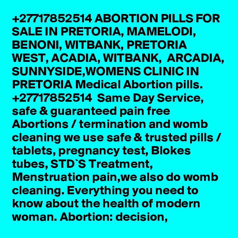 +27717852514 ABORTION PILLS FOR SALE IN PRETORIA, MAMELODI, BENONI, WITBANK, PRETORIA WEST, ACADIA, WITBANK,  ARCADIA, SUNNYSIDE,WOMENS CLINIC IN PRETORIA Medical Abortion pills. 
+27717852514  Same Day Service, safe & guaranteed pain free Abortions / termination and womb cleaning we use safe & trusted pills / tablets, pregnancy test, Blokes tubes, STD`S Treatment, Menstruation pain,we also do womb cleaning. Everything you need to know about the health of modern woman. Abortion: decision, 