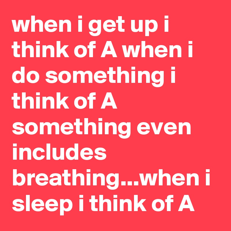 when i get up i think of A when i do something i think of A something even includes breathing...when i sleep i think of A