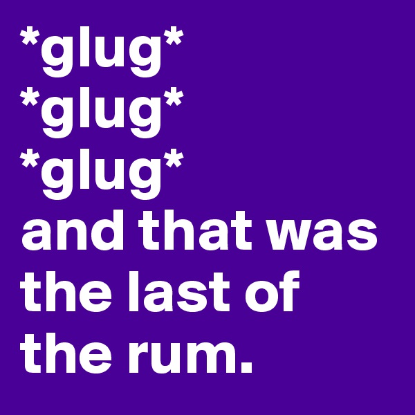 *glug*
*glug*
*glug*
and that was the last of the rum.