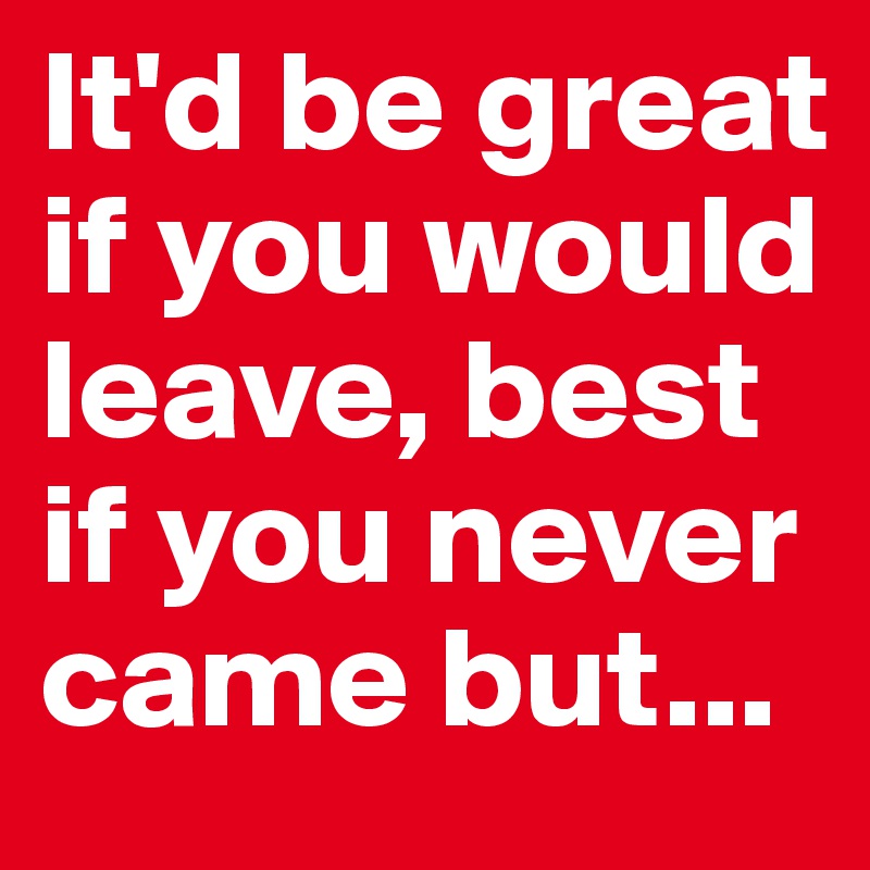 It'd be great if you would leave, best if you never came but...