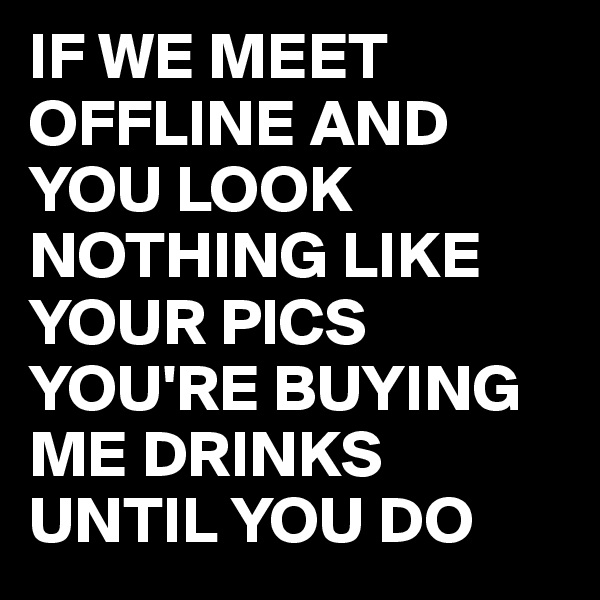 IF WE MEET OFFLINE AND YOU LOOK NOTHING LIKE YOUR PICS YOU'RE BUYING ME DRINKS UNTIL YOU DO
