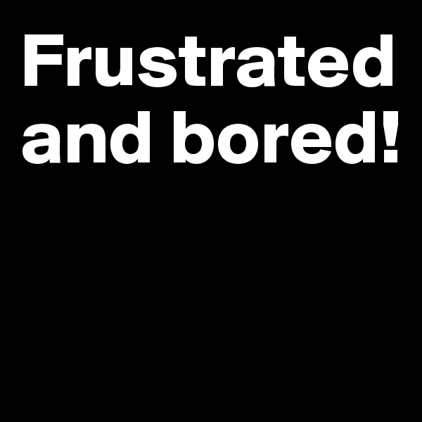 Frustrated and bored!

