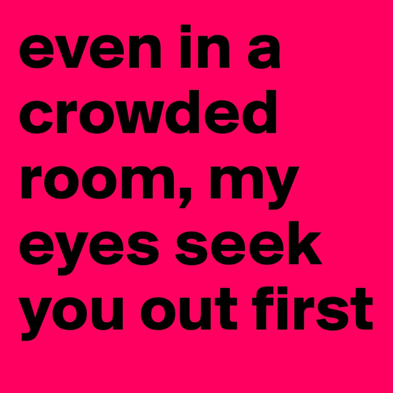 even in a crowded room, my eyes seek you out first