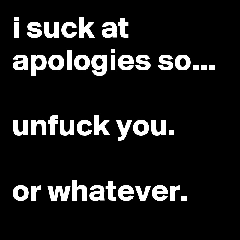 i suck at apologies so...

unfuck you.

or whatever.