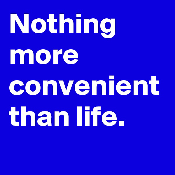 Nothing more convenient than life.
