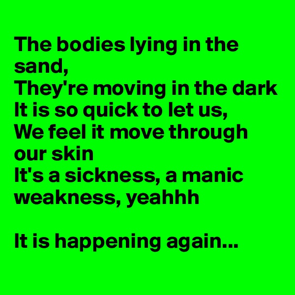 
The bodies lying in the sand,
They're moving in the dark
It is so quick to let us,
We feel it move through our skin
It's a sickness, a manic weakness, yeahhh

It is happening again...
