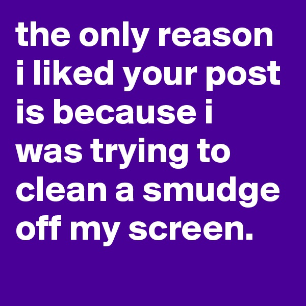 the only reason i liked your post is because i was trying to clean a smudge off my screen.