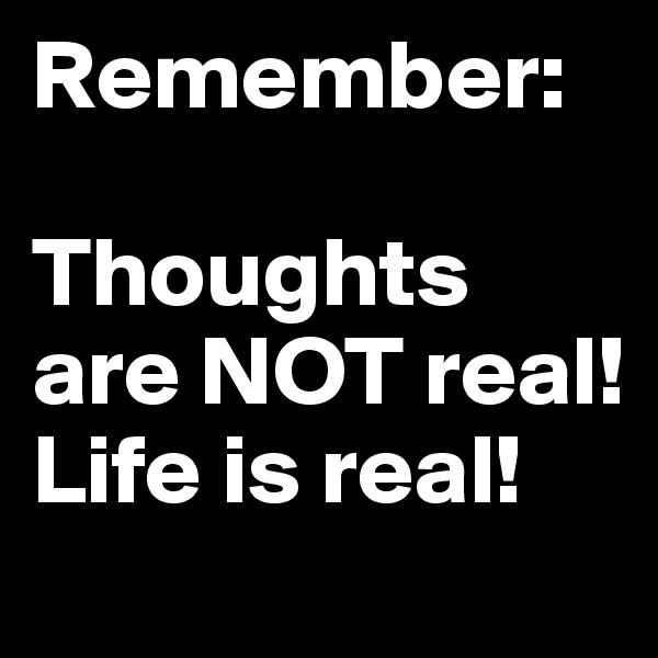 Remember:  

Thoughts are NOT real!  
Life is real!