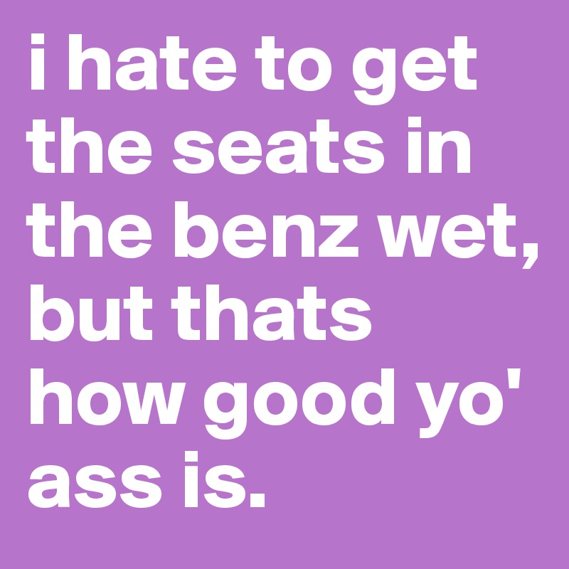 i hate to get the seats in the benz wet, but thats how good yo' ass is. 