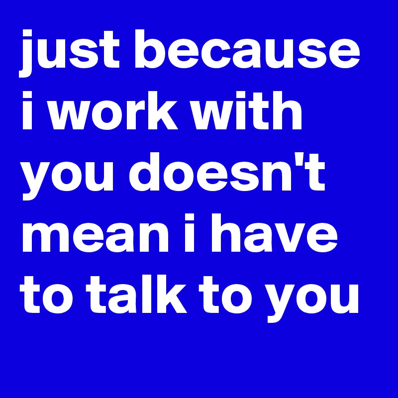 just because i work with you doesn't mean i have to talk to you