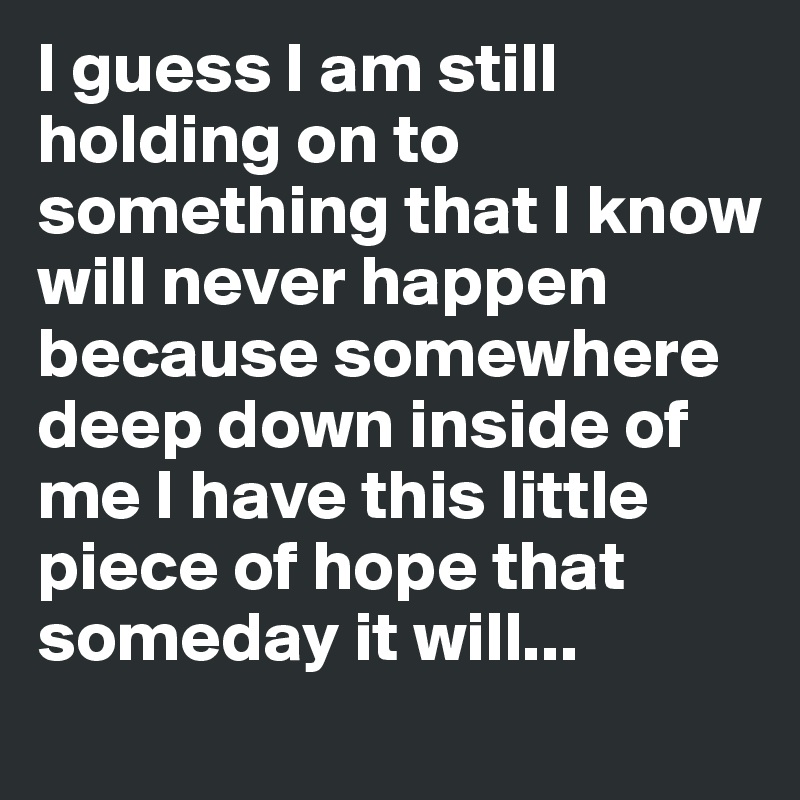 I guess I am still holding on to something that I know will never happen because somewhere deep down inside of me I have this little piece of hope that someday it will... 