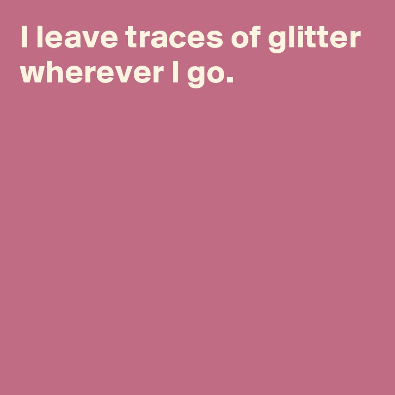 I leave traces of glitter wherever I go.







