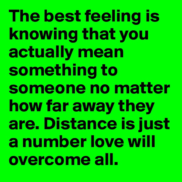 The best feeling is knowing that you actually mean something to someone no matter how far away they are. Distance is just a number love will overcome all. 