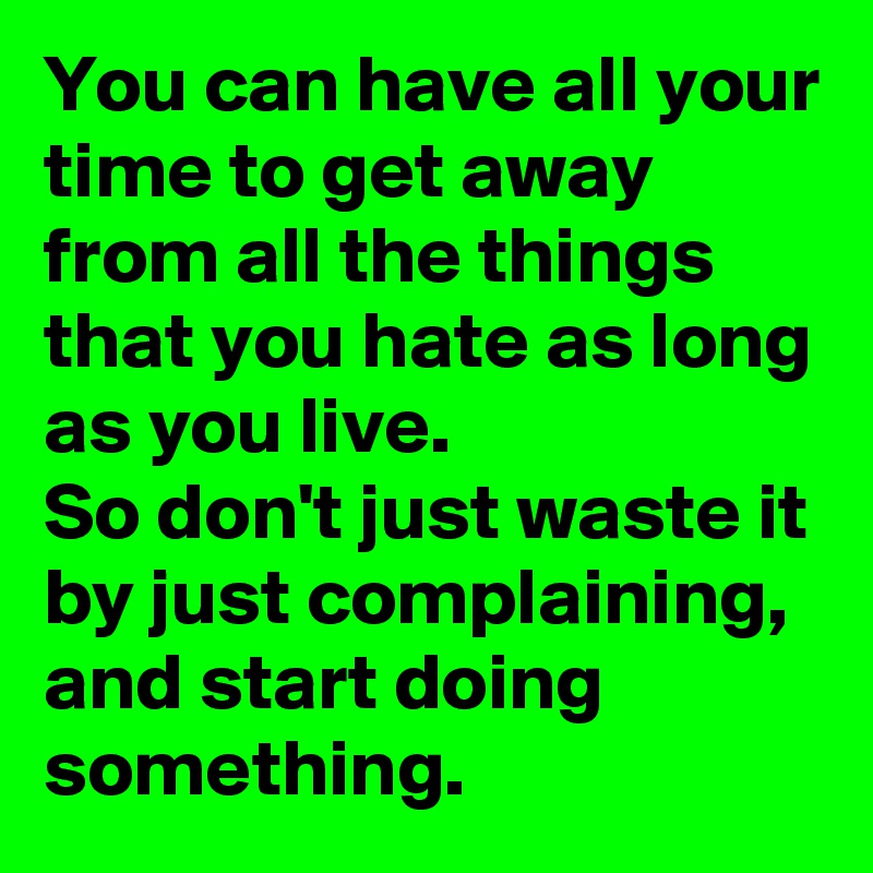 You can have all your time to get away from all the things that you hate as long as you live.
So don't just waste it by just complaining, and start doing something.