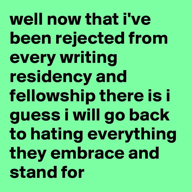 well now that i've been rejected from every writing residency and fellowship there is i guess i will go back to hating everything they embrace and stand for