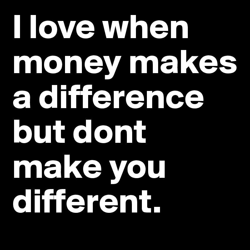 I love when money makes a difference but dont make you different.