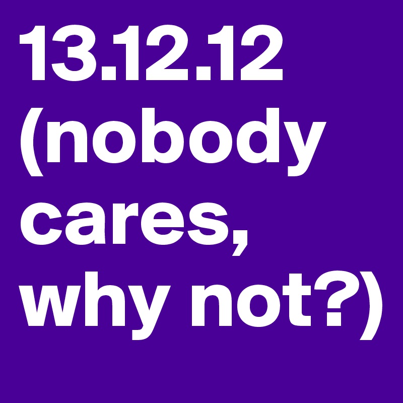 13.12.12 (nobody cares,
why not?) 