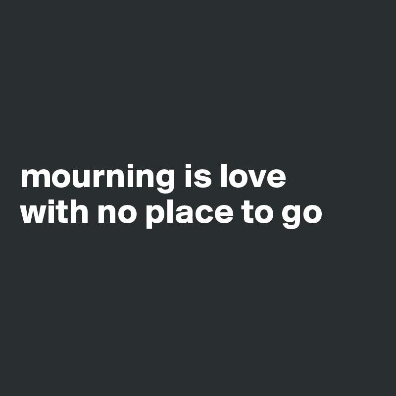 



mourning is love
with no place to go



