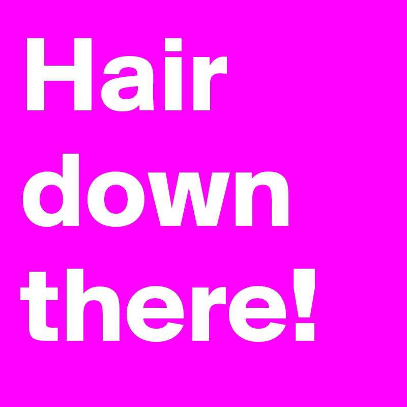 Hair 
down
there!