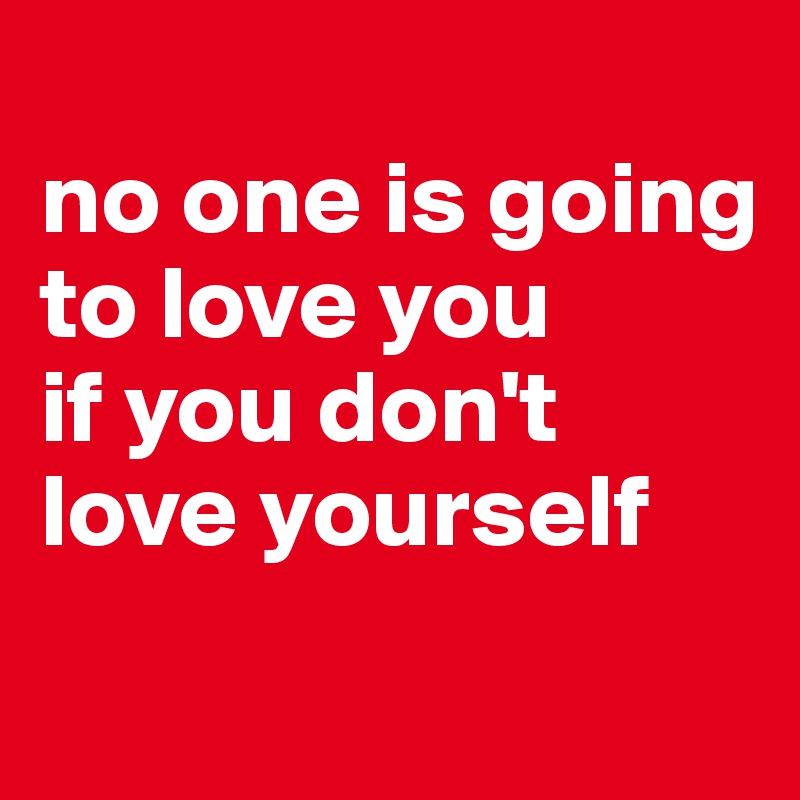 
no one is going to love you 
if you don't love yourself 
