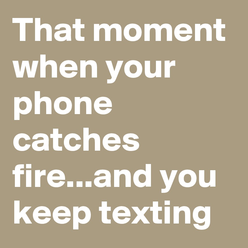 That moment when your phone catches fire...and you keep texting
