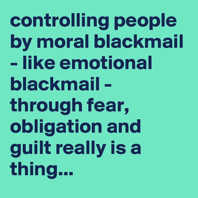 controlling people by moral blackmail - like emotional blackmail ...