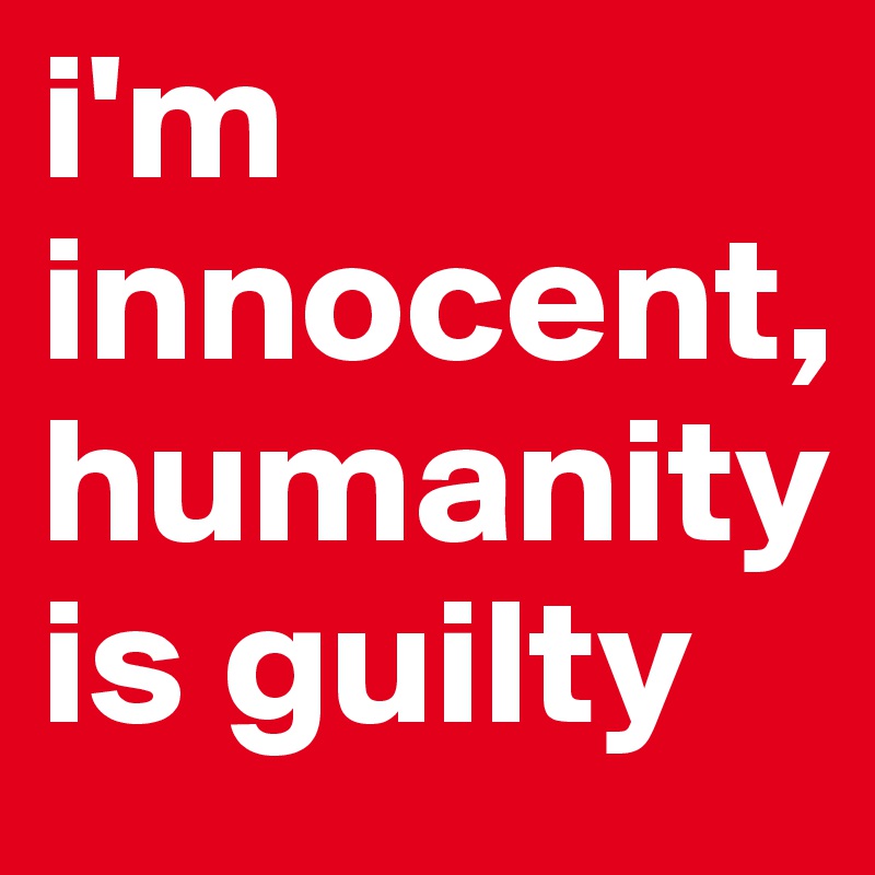 i'm innocent, humanity is guilty