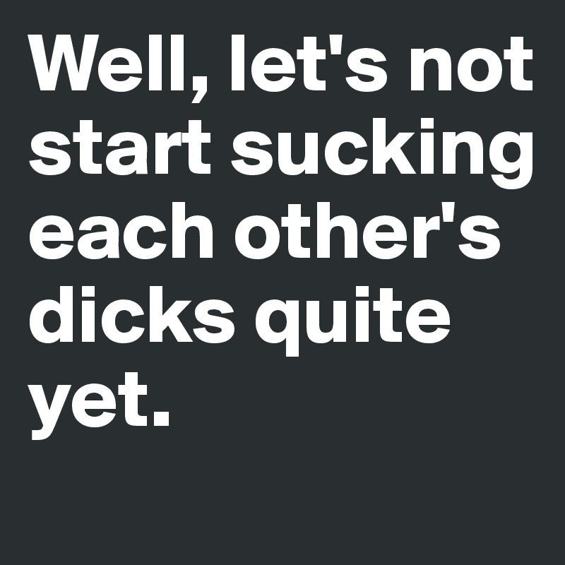 Well, let's not start sucking each other's dicks quite yet. 