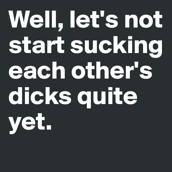 Well, let's not start sucking each other's dicks quite yet. 