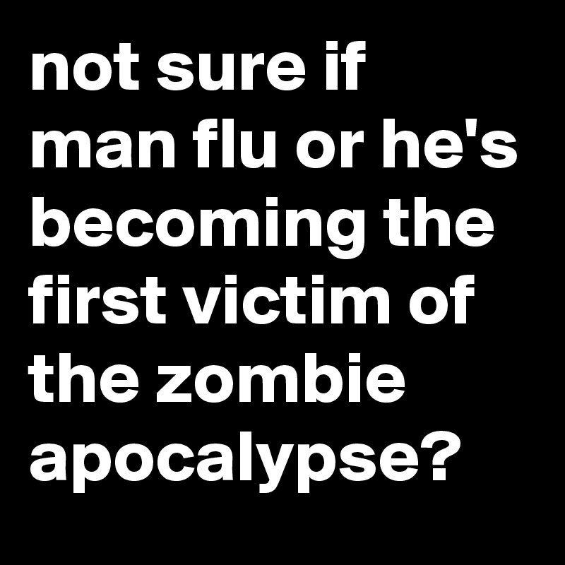 not sure if man flu or he's becoming the first victim of the zombie apocalypse?