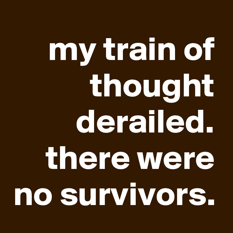 my train of thought derailed. there were no survivors.