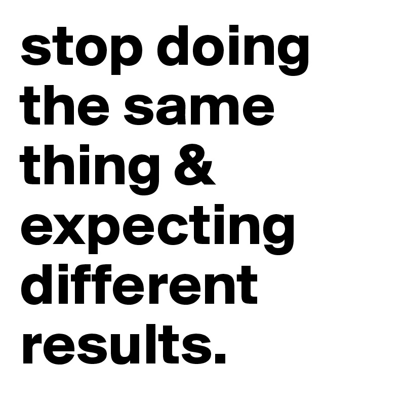 stop doing the same thing & expecting different results.