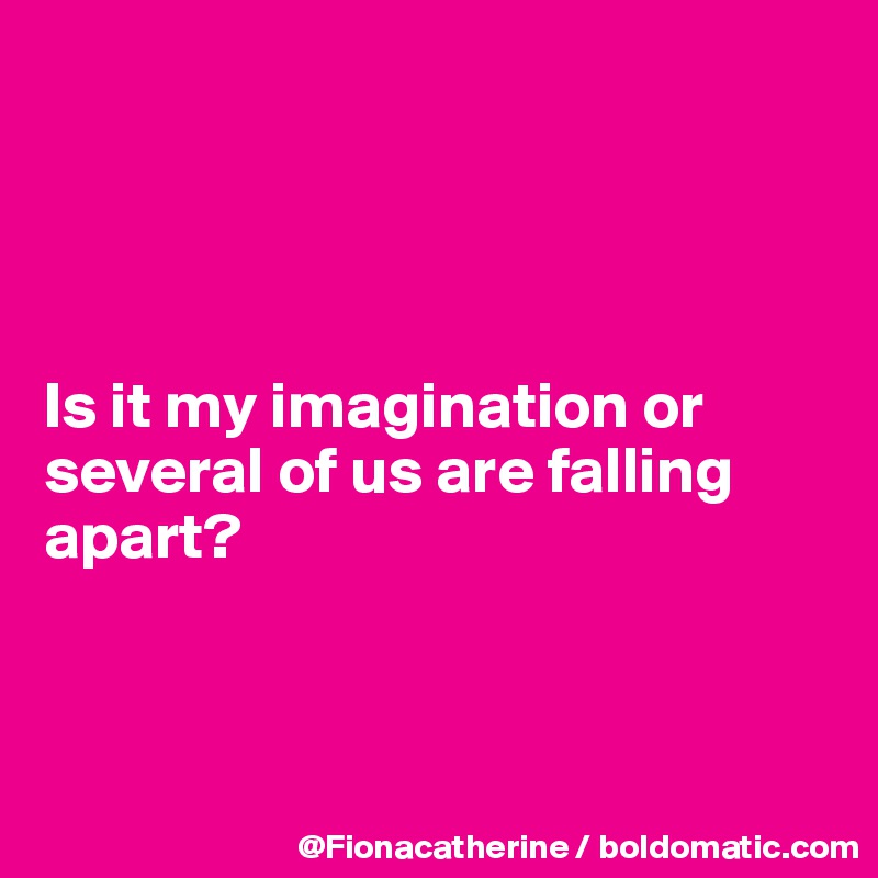 




Is it my imagination or
several of us are falling
apart?



