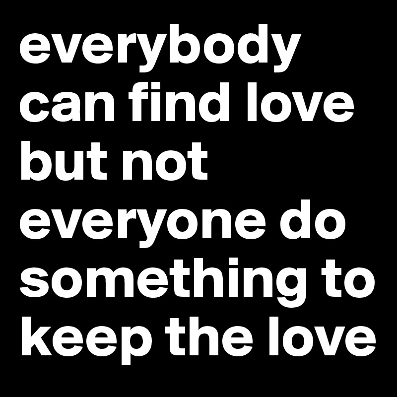 everybody can find love but not everyone do something to keep the love