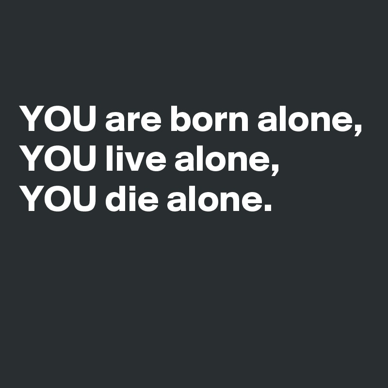 

YOU are born alone, 
YOU live alone,  YOU die alone.


