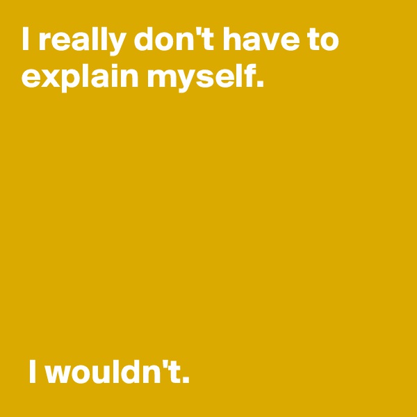 I really don't have to explain myself.







 I wouldn't.