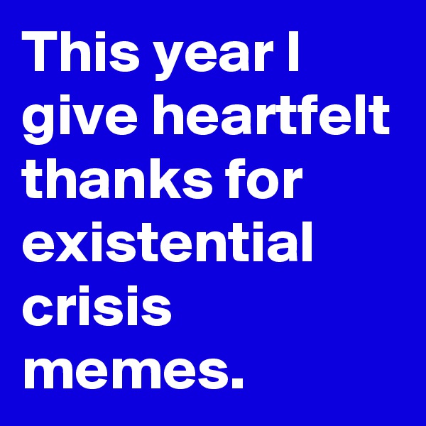 This year I give heartfelt thanks for existential crisis memes.