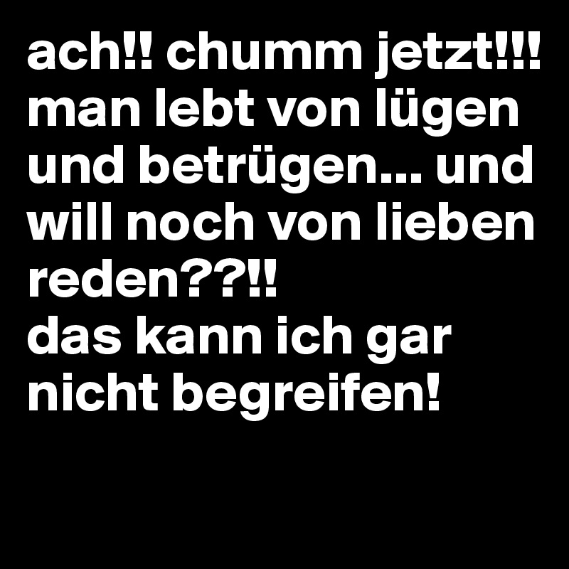 ach!! chumm jetzt!!! 
man lebt von lügen und betrügen... und will noch von lieben reden??!! 
das kann ich gar nicht begreifen!
