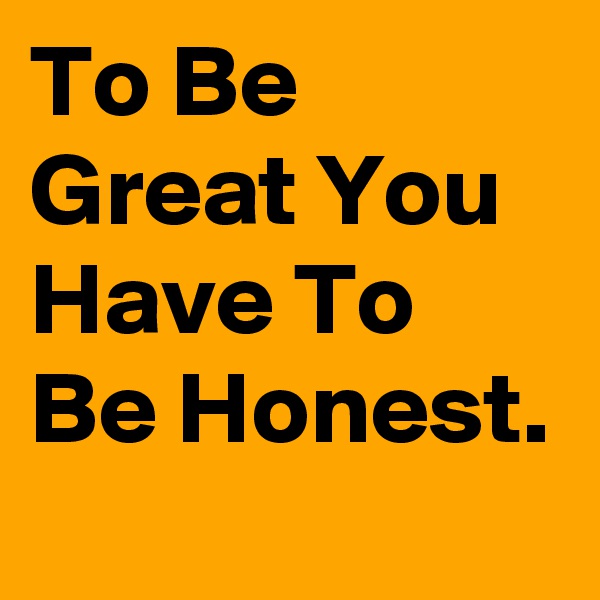 To Be Great You Have To Be Honest.