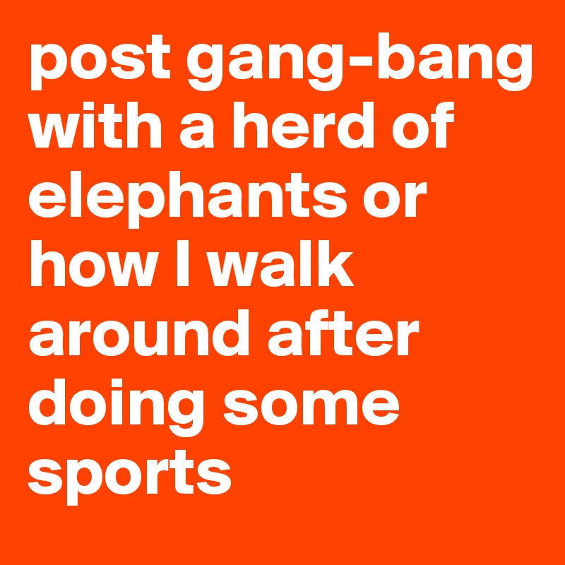 post gang-bang with a herd of elephants or how I walk around after doing some sports