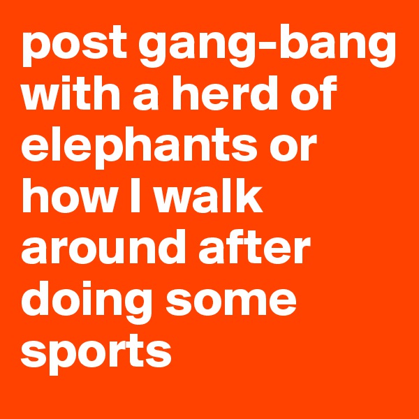post gang-bang with a herd of elephants or how I walk around after doing some sports