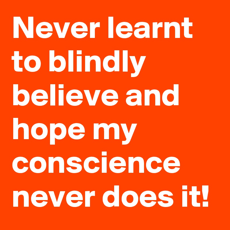 Never learnt to blindly believe and hope my conscience never does it!