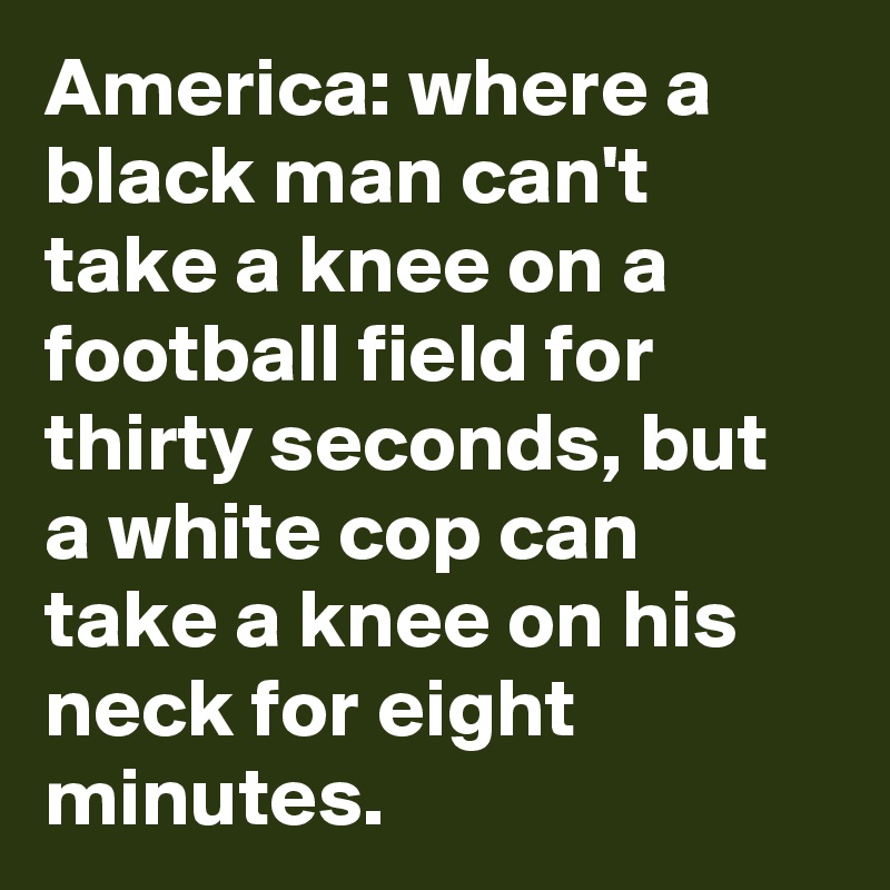 America: where a black man can't take a knee on a football field for thirty seconds, but a white cop can take a knee on his neck for eight minutes.