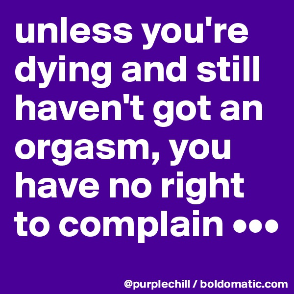 unless you're dying and still haven't got an orgasm, you have no right to complain •••