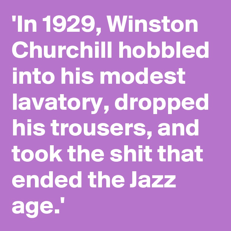 'In 1929, Winston Churchill hobbled into his modest lavatory, dropped his trousers, and took the shit that ended the Jazz age.'