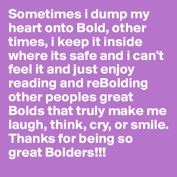 Sometimes i dump my heart onto Bold, other times, i keep it inside where its safe and i can't feel it and just enjoy reading and reBolding other peoples great Bolds that truly make me laugh, think, cry, or smile.
Thanks for being so great Bolders!!!