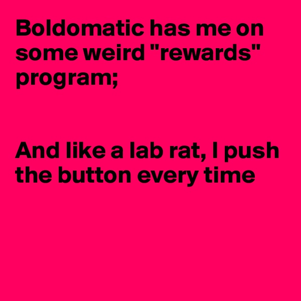 Boldomatic has me on some weird "rewards" program;


And like a lab rat, I push the button every time




