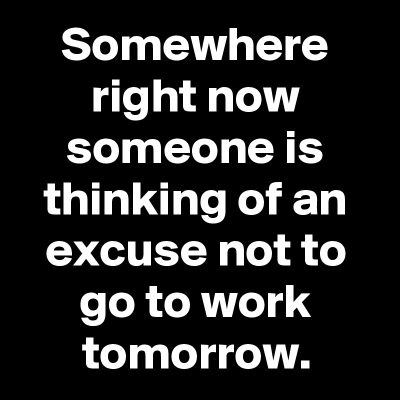 Somewhere right now someone is thinking of an excuse not to go to work tomorrow.